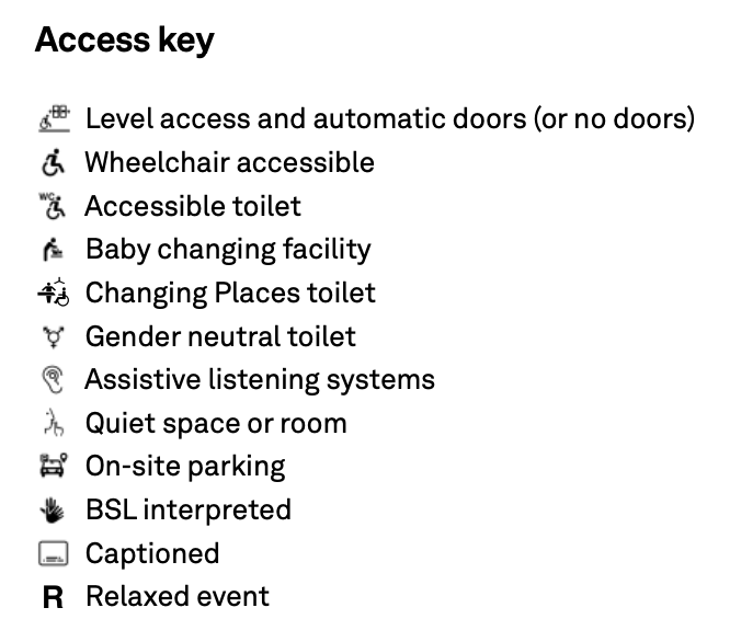 Access key

Level access and automatic doors (or no doors) Wheelchair accessible
Accessible toilet
Baby changing facility
Changing Places toilet Gender neutral toilet Assistive listening systems Quiet space or room On-site parking
BSL interpreted Captioned Relaxed event